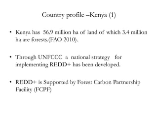Country profile –Kenya (1)

• Kenya has 56.9 million ha of land of which 3.4 million
  ha are forests.(FAO 2010).

• Through UNFCCC a national strategy for
  implementing REDD+ has been developed.

• REDD+ is Supported by Forest Carbon Partnership
  Facility (FCPF)
 