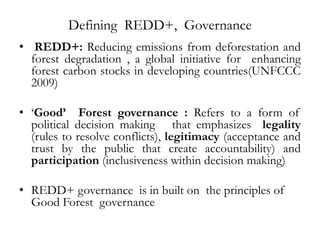 Defining REDD+, Governance
• REDD+: Reducing emissions from deforestation and
  forest degradation , a global initiative for enhancing
  forest carbon stocks in developing countries(UNFCCC
  2009)

• ‘Good’ Forest governance : Refers to a form of
  political decision making that emphasizes legality
  (rules to resolve conflicts), legitimacy (acceptance and
  trust by the public that create accountability) and
  participation (inclusiveness within decision making)

• REDD+ governance is in built on the principles of
  Good Forest governance
    
 