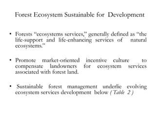Forest Ecosystem Sustainable for Development

• Forests “ecosystems services,” generally defined as “the
  life-support and life-enhancing services of natural
  ecosystems.”

• Promote market-oriented incentive culture to
  compensate landowners for ecosystem services
  associated with forest land.

• Sustainable forest management underlie evolving
  ecosystem services development below ( Table 2 )
 