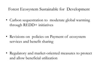 Forest Ecosystem Sustainable for Development  

• Carbon sequestration to moderate global warming
  through REDD+ initiatives

• Revisions on policies on Payment of ecosystem
  services and benefit sharing

• Regulatory and market-oriented measures to protect
  and allow beneficial utilization
 