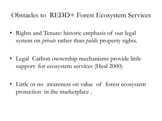 Obstacles to REDD+ Forest Ecosystem Services

• Rights and Tenure: historic emphasis of our legal
  system on private rather than public property rights.

• Legal Carbon ownership mechanisms provide little
  support for ecosystem services (Heal 2000)

• Little or no awareness on value of forest ecosystem
  protection in the marketplace .
 