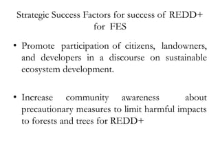 Strategic Success Factors for success of REDD+
                    for FES   
• Promote participation
                          of citizens, landowners,
  and developers in a discourse on sustainable
  ecosystem development.

• Increase community awareness              about
  precautionary measures to limit harmful impacts
  to forests and trees for REDD+
    
 