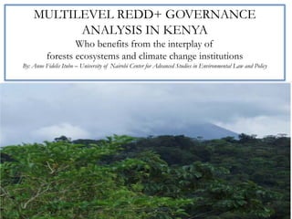 MULTILEVEL REDD+ GOVERNANCE
          ANALYSIS IN KENYA  
                  Who benefits from the interplay of
          forests ecosystems and climate change institutions
By: Anne Fidelis Itubo – University of Nairobi Center for Advanced Studies in Environmental Law and Policy
 