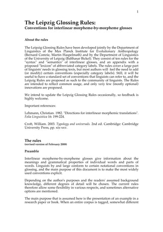 1


The Leipzig Glossing Rules:
Conventions for interlinear morpheme-by-morpheme glosses


About the rules

The Leipzig Glossing Rules have been developed jointly by the Department of
Linguistics of the Max Planck Institute for Evolutionary Anthropology
(Bernard Comrie, Martin Haspelmath) and by the Department of Linguistics
of the University of Leipzig (Balthasar Bickel). They consist of ten rules for the
"syntax" and "semantics" of interlinear glosses, and an appendix with a
proposed "lexicon" of abbreviated category labels. The rules cover a large part
of linguists' needs in glossing texts, but most authors will feel the need to add
(or modify) certain conventions (especially category labels). Still, it will be
useful to have a standard set of conventions that linguists can refer to, and the
Leipzig Rules are proposed as such to the community of linguists. The Rules
are intended to reflect common usage, and only very few (mostly optional)
innovations are proposed.

We intend to update the Leipzig Glossing Rules occasionally, so feedback is
highly welcome.

Important references:

Lehmann, Christian. 1982. "Directions for interlinear morphemic translations".
Folia Linguistica 16: 199-224.

Croft, William. 2003. Typology and universals. 2nd ed. Cambridge: Cambridge
University Press, pp. xix-xxv.



The rules
(revised version of February 2008)

Preamble

Interlinear morpheme-by-morpheme glosses give information about the
meanings and grammatical properties of individual words and parts of
words. Linguists by and large conform to certain notational conventions in
glossing, and the main purpose of this document is to make the most widely
used conventions explicit.

Depending on the author's purposes and the readers' assumed background
knowledge, different degrees of detail will be chosen. The current rules
therefore allow some flexibility in various respects, and sometimes alternative
options are mentioned.

The main purpose that is assumed here is the presentation of an example in a
research paper or book. When an entire corpus is tagged, somewhat different
 