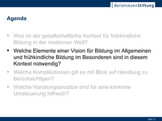 Welche Elemente einer Vision für Bildung im Allgemeinen und frühkindliche Bildung im Besonderen sind in diesem Kontext notwendig? Was ist der gesellschaftliche Kontext für frühkindliche Bildung in der modernen Welt? Welche Elemente einer Vision für Bildung im Allgemeinen und frühkindliche Bildung im Besonderen sind in diesem Kontext notwendig? Welche Komplikationen gilt es mit Blick auf Handlung zu berücksichtigen? Welche Handlungsansätze sind für eine konkrete Umsteuerung hilfreich? Agenda 