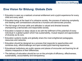 Eine Vision für Bildung: Globale Ziele Education is seen as a realized universal entitlement and a joyful experience for every child and every adult. Education being at the heart of a cohesive society, the process of reducing complexity and dealing with contradictions should be a humane and democratic process. The full range of human skills and attitudes is valued and directed towards championing a democratic and responsible society. Education is based on deep values to do with the fulfilment of the potential of every individual in a global system which has sustainability, mutual respect and appreciation of diversity as its core. Education systems locally and globally share the most enlightened pedagogies, resources and networks. Education should be designed as a process that responds to opportunities and combines duty, effort/challenge and open-ended joyful learning experience. Educational institutions are public spaces and places of encounter and learning for all citizens irrespective of their differences. The delivery of education should be run on the principle of efficiency, effectiveness, sustainability, accountability and transparency. Quelle: Interdisziplinäre Workshops mit globalen Vordenkern, Bertelsmann Stiftung 2007 