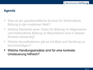 Welche Handlungsansätze sind für eine konkrete Umsteuerung hilfreich? Was ist der gesellschaftliche Kontext für frühkindliche Bildung in der modernen Welt? Welche Elemente einer Vision für Bildung im Allgemeinen und frühkindliche Bildung im Besonderen sind in diesem Kontext notwendig? Welche Komplikationen gilt es mit Blick auf Handlung zu berücksichtigen? Welche Handlungsansätze sind für eine konkrete Umsteuerung hilfreich? Agenda 