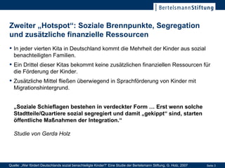 Zweiter „Hotspot“: Soziale Brennpunkte, Segregation und zusätzliche finanzielle Ressourcen In jeder vierten Kita in Deutschland kommt die Mehrheit der Kinder aus sozial benachteiligten Familien. Ein Drittel dieser Kitas bekommt keine zusätzlichen finanziellen Ressourcen für die Förderung der Kinder. Zusätzliche Mittel fließen überwiegend in Sprachförderung von Kinder mit Migrationshintergrund. „ Soziale Schieflagen bestehen in verdeckter Form … Erst wenn solche Stadtteile/Quartiere sozial segregiert und damit „gekippt“ sind, starten öffentliche Maßnahmen der Integration.“   Studie von Gerda Holz Quelle: „Wer fördert Deutschlands sozial benachteiligte Kinder?“ Eine Studie der Bertelsmann Stiftung, G. Holz, 2007 