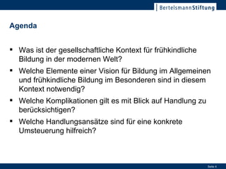 Agenda Was ist der gesellschaftliche Kontext für frühkindliche Bildung in der modernen Welt? Welche Elemente einer Vision für Bildung im Allgemeinen und frühkindliche Bildung im Besonderen sind in diesem Kontext notwendig? Welche Komplikationen gilt es mit Blick auf Handlung zu berücksichtigen? Welche Handlungsansätze sind für eine konkrete Umsteuerung hilfreich? 