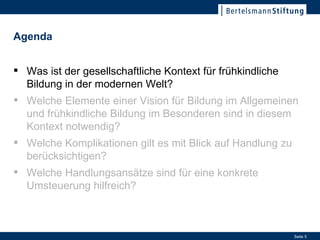 Was ist der gesellschaftliche Kontext für frühkindliche Bildung in der modernen Welt? Was ist der gesellschaftliche Kontext für frühkindliche Bildung in der modernen Welt? Welche Elemente einer Vision für Bildung im Allgemeinen und frühkindliche Bildung im Besonderen sind in diesem Kontext notwendig? Welche Komplikationen gilt es mit Blick auf Handlung zu berücksichtigen? Welche Handlungsansätze sind für eine konkrete Umsteuerung hilfreich? Agenda   