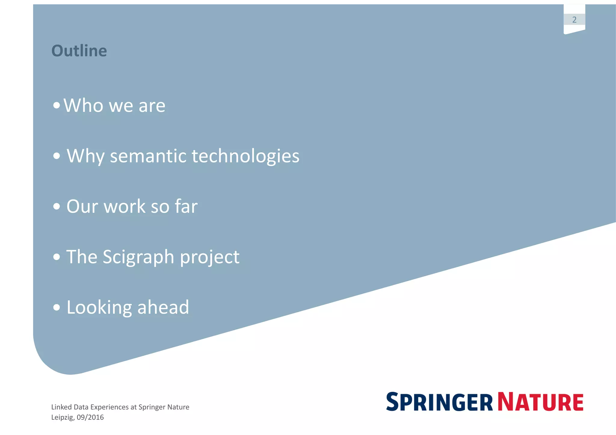 Linked	Data	Experiences	at	Springer	Nature	
Leipzig,	09/2016
2
Outline	
•Who	we	are	
•	Why	semantic	technologies		
•	Our	work	so	far	
•	The	Scigraph	project	
•	Looking	ahead
 