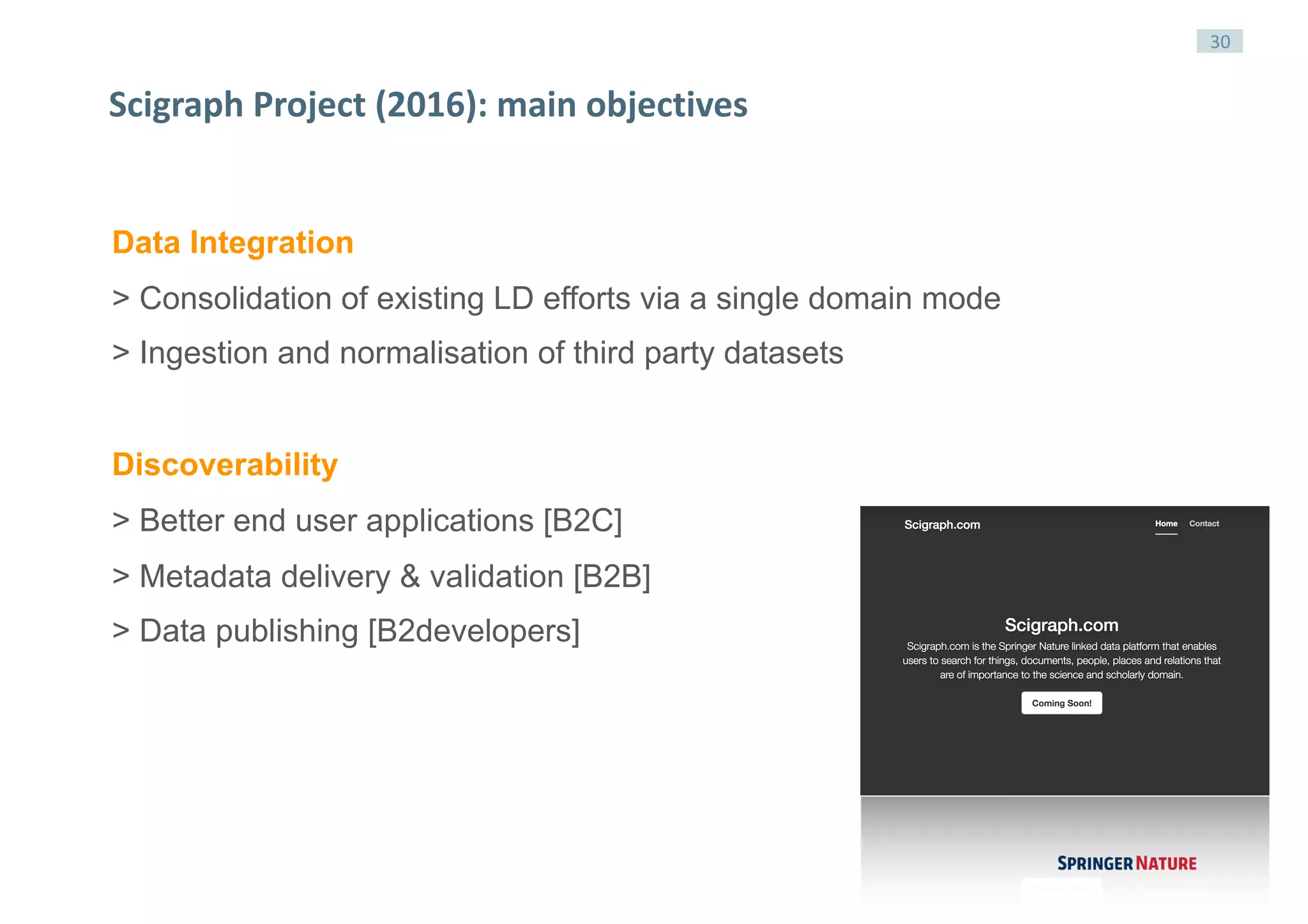 30
Scigraph	Project	(2016):	main	objectives
Data Integration
> Consolidation of existing LD efforts via a single domain mode
> Ingestion and normalisation of third party datasets
Discoverability
> Better end user applications [B2C]
> Metadata delivery & validation [B2B]
> Data publishing [B2developers]
 
