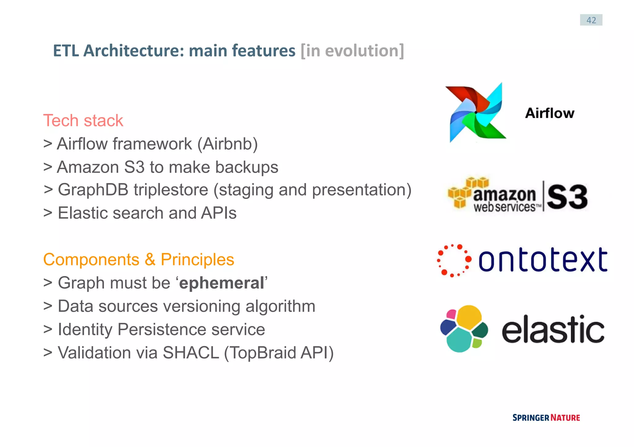 42
ETL	Architecture:	main	features	[in	evolution]
Tech stack
> Airflow framework (Airbnb)
> Amazon S3 to make backups
> GraphDB triplestore (staging and presentation)
> Elastic search and APIs
Components & Principles
> Graph must be ‘ephemeral’
> Data sources versioning algorithm
> Identity Persistence service
> Validation via SHACL (TopBraid API)
 