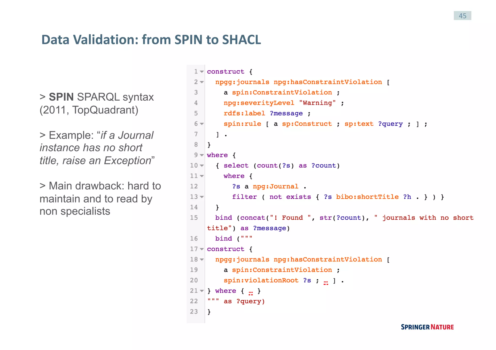45
Data	Validation:	from	SPIN	to	SHACL
> SPIN SPARQL syntax
(2011, TopQuadrant)
> Example: “if a Journal
instance has no short
title, raise an Exception”
> Main drawback: hard to
maintain and to read by
non specialists
 