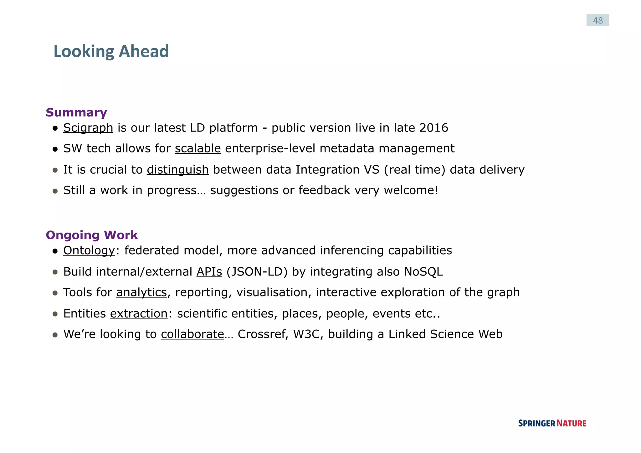 48
Looking	Ahead	
Summary
● Scigraph is our latest LD platform - public version live in late 2016
● SW tech allows for scalable enterprise-level metadata management
● It is crucial to distinguish between data Integration VS (real time) data delivery
● Still a work in progress… suggestions or feedback very welcome!
Ongoing Work
● Ontology: federated model, more advanced inferencing capabilities
● Build internal/external APIs (JSON-LD) by integrating also NoSQL
● Tools for analytics, reporting, visualisation, interactive exploration of the graph
● Entities extraction: scientific entities, places, people, events etc..
● We’re looking to collaborate… Crossref, W3C, building a Linked Science Web
 