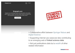 > Collaborative effort between Springer Nature and
Digital Science
> Supporting internal use cases,but also contributing
to an emerging web of linked science data
> Not just publications data but a wealth of other
related information
 