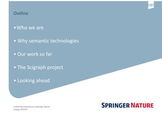 Linked	Data	Experiences	at	Springer	Nature	
Leipzig,	09/2016
2
Outline	
•Who	we	are	
•	Why	semantic	technologies		
•	Our	work	so	far	
•	The	Scigraph	project	
•	Looking	ahead
 