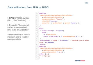 45
Data	Validation:	from	SPIN	to	SHACL
> SPIN SPARQL syntax
(2011, TopQuadrant)
> Example: “if a Journal
instance has no short
title, raise an Exception”
> Main drawback: hard to
maintain and to read by
non specialists
 