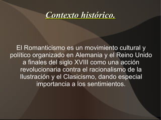 Contexto histórico. El Romanticismo es un movimiento cultural y político organizado en Alemania y el Reino Unido a finales del siglo XVIII como una acción revolucionaria contra el racionalismo de la Ilustración y el Clasicismo, dando especial importancia a los sentimientos. 