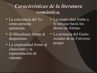 Características de la literatura romántica. La conciencia del Yo como persona autónoma. El liberalismo frente al despotismo La originalidad frente al clasicismo y la representación de cánones. La creatividad frente a lo antiguo hacia los dioses de Atenas. La primacía del Genio creador de un Universo propio. 