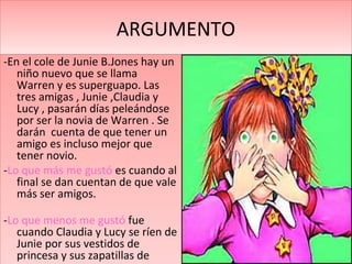 ARGUMENTO
-En el cole de Junie B.Jones hay un
niño nuevo que se llama
Warren y es superguapo. Las
tres amigas , Junie ,Claudia y
Lucy , pasarán días peleándose
por ser la novia de Warren . Se
darán cuenta de que tener un
amigo es incluso mejor que
tener novio.
-Lo que más me gustó es cuando al
final se dan cuentan de que vale
más ser amigos.
-Lo que menos me gustó fue
cuando Claudia y Lucy se ríen de
Junie por sus vestidos de
princesa y sus zapatillas de
