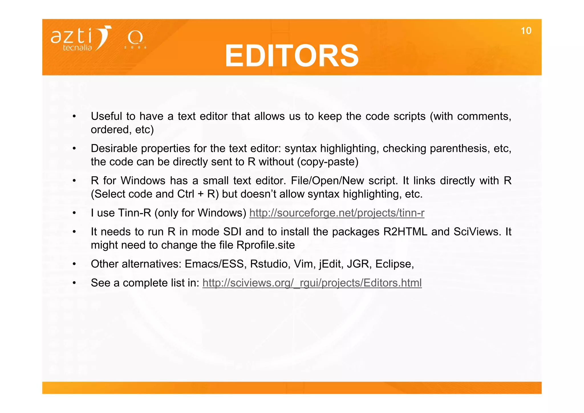 10


                                EDITORS
•   Useful to have a text editor that allows us to keep the code scripts (with comments,
    ordered, etc)
•   Desirable properties for the text editor: syntax highlighting, checking parenthesis, etc,
    the code can be directly sent to R without (copy-paste)
•   R for Windows has a small text editor. File/Open/New script. It links directly with R
    (Select code and Ctrl + R) but doesn’t allow syntax highlighting, etc.
•   I use Tinn-R (only for Windows) http://sourceforge.net/projects/tinn-r
•   It needs to run R in mode SDI and to install the packages R2HTML and SciViews. It
    might need to change the file Rprofile.site
•   Other alternatives: Emacs/ESS, Rstudio, Vim, jEdit, JGR, Eclipse,
•   See a complete list in: http://sciviews.org/_rgui/projects/Editors.html
 