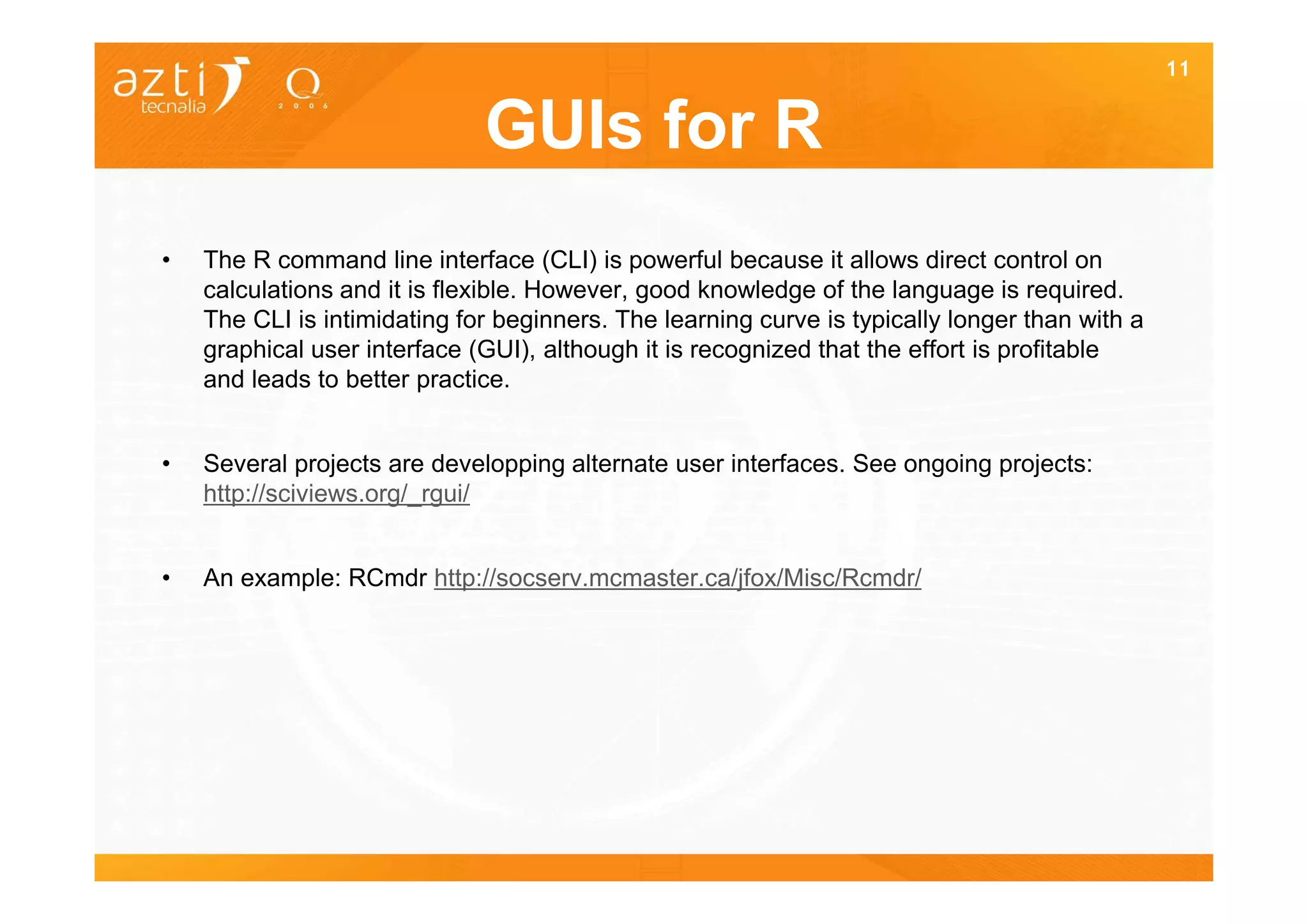 11


                              GUIs for R
•   The R command line interface (CLI) is powerful because it allows direct control on
    calculations and it is flexible. However, good knowledge of the language is required.
    The CLI is intimidating for beginners. The learning curve is typically longer than with a
    graphical user interface (GUI), although it is recognized that the effort is profitable
    and leads to better practice.


•   Several projects are developping alternate user interfaces. See ongoing projects:
    http://sciviews.org/_rgui/


•   An example: RCmdr http://socserv.mcmaster.ca/jfox/Misc/Rcmdr/
 