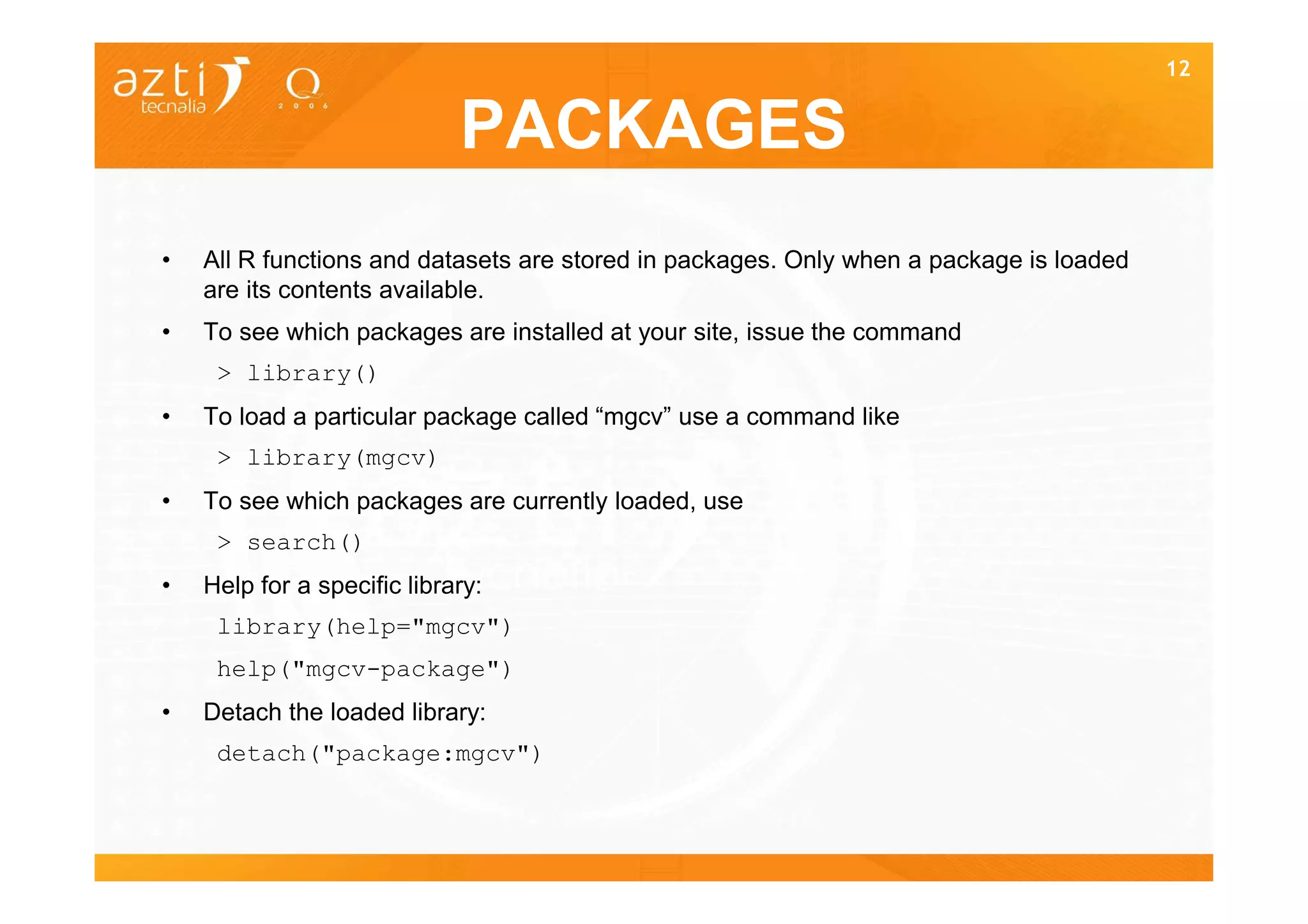 12


                             PACKAGES
•   All R functions and datasets are stored in packages. Only when a package is loaded
    are its contents available.
•   To see which packages are installed at your site, issue the command
     > library()
•   To load a particular package called “mgcv” use a command like
     > library(mgcv)
•   To see which packages are currently loaded, use
     > search()
•   Help for a specific library:
     library(help="mgcv")
     help("mgcv-package")
•   Detach the loaded library:
     detach("package:mgcv")
 