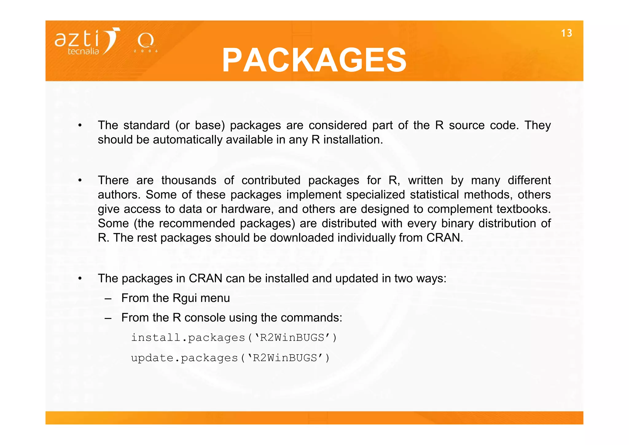 13


                          PACKAGES
•   The standard (or base) packages are considered part of the R source code. They
    should be automatically available in any R installation.


•   There are thousands of contributed packages for R, written by many different
    authors. Some of these packages implement specialized statistical methods, others
    give access to data or hardware, and others are designed to complement textbooks.
    Some (the recommended packages) are distributed with every binary distribution of
    R. The rest packages should be downloaded individually from CRAN.


•   The packages in CRAN can be installed and updated in two ways:
     – From the Rgui menu
     – From the R console using the commands:
         install.packages(‘R2WinBUGS’)
         update.packages(‘R2WinBUGS’)
 