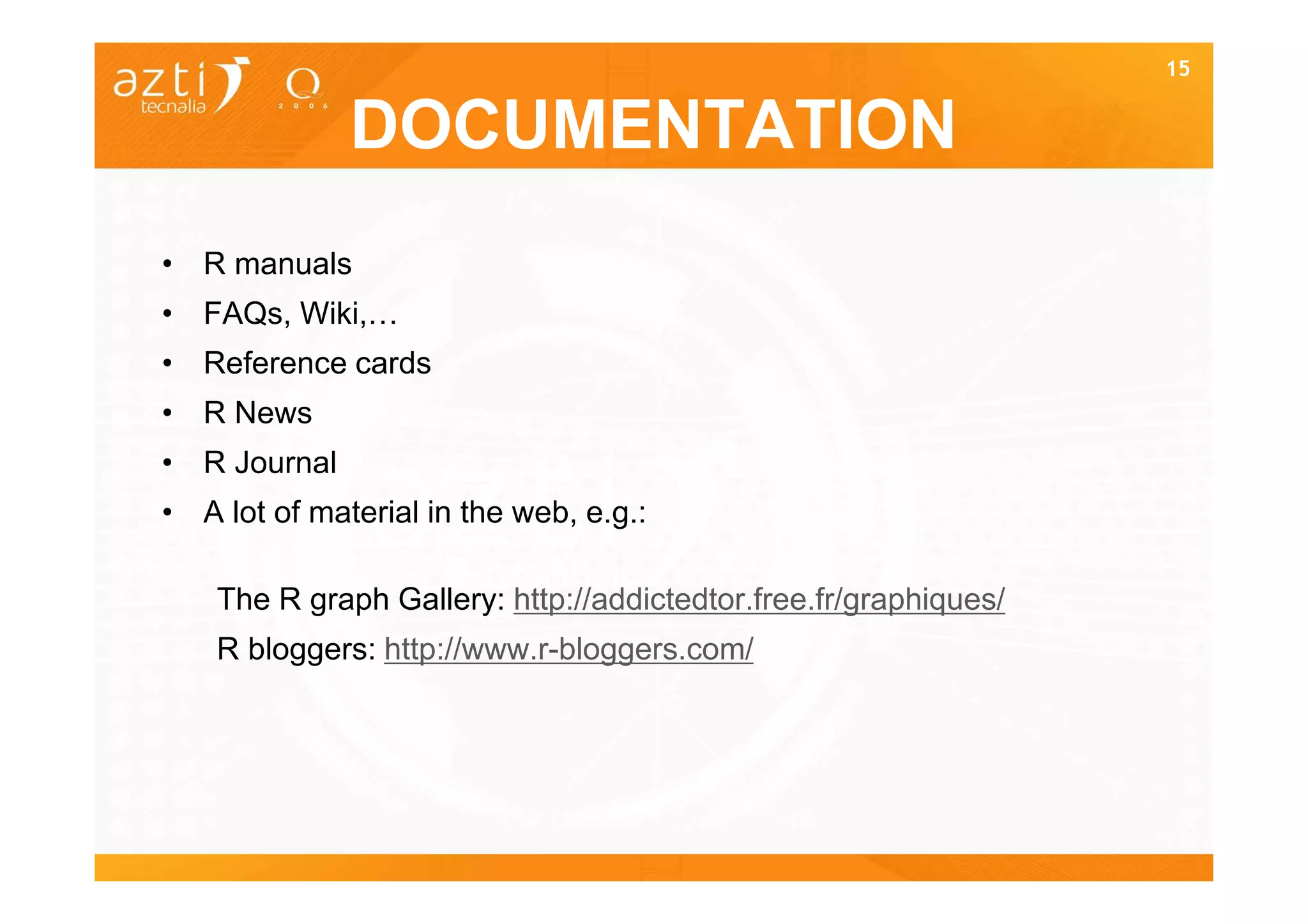 15


              DOCUMENTATION
• R manuals
• FAQs, Wiki,…
• Reference cards
• R News
• R Journal
• A lot of material in the web, e.g.:

    The R graph Gallery: http://addictedtor.free.fr/graphiques/
    R bloggers: http://www.r-bloggers.com/
 