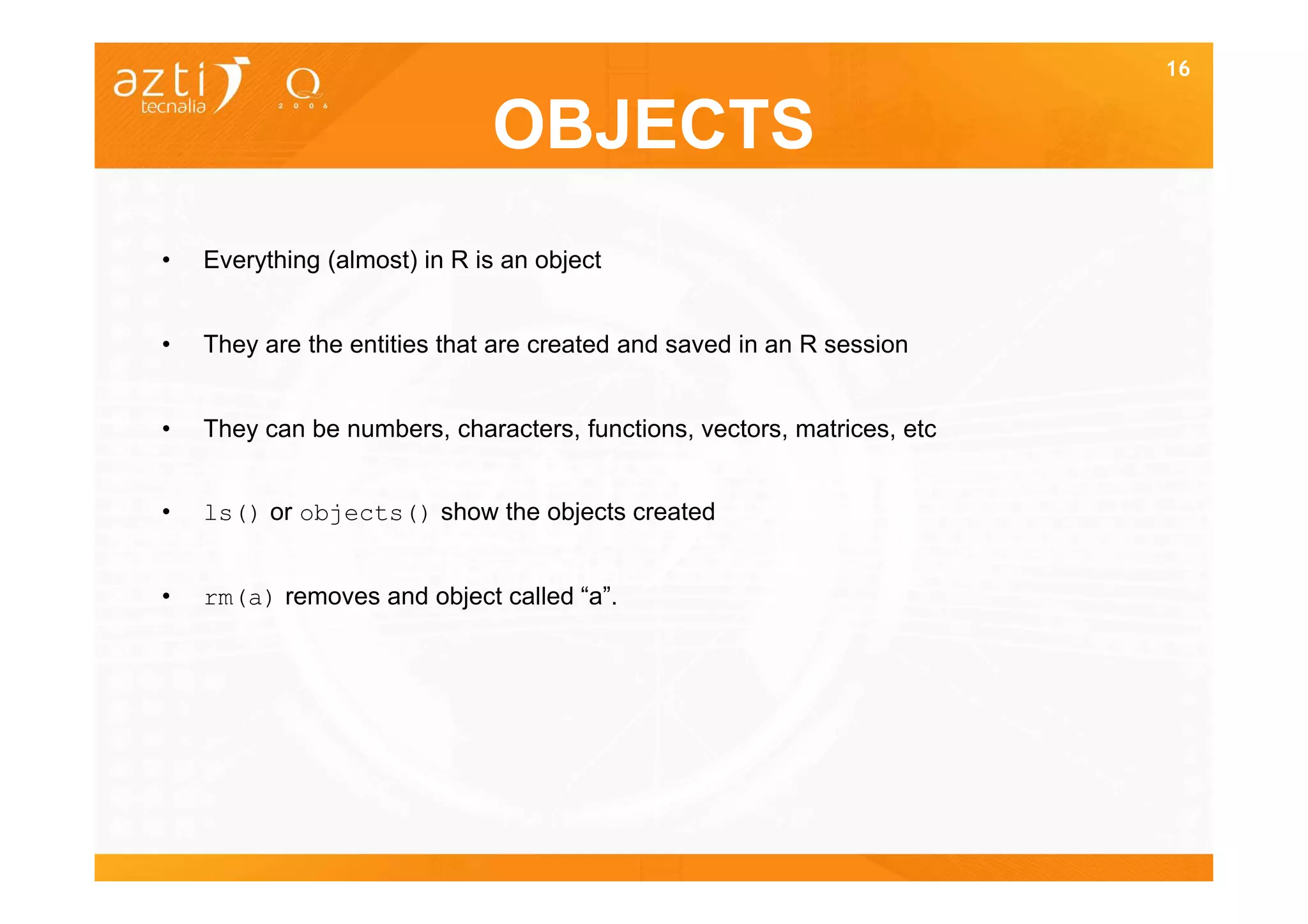 16


                              OBJECTS
•   Everything (almost) in R is an object


•   They are the entities that are created and saved in an R session


•   They can be numbers, characters, functions, vectors, matrices, etc


•   ls() or objects() show the objects created


•   rm(a) removes and object called “a”.
 