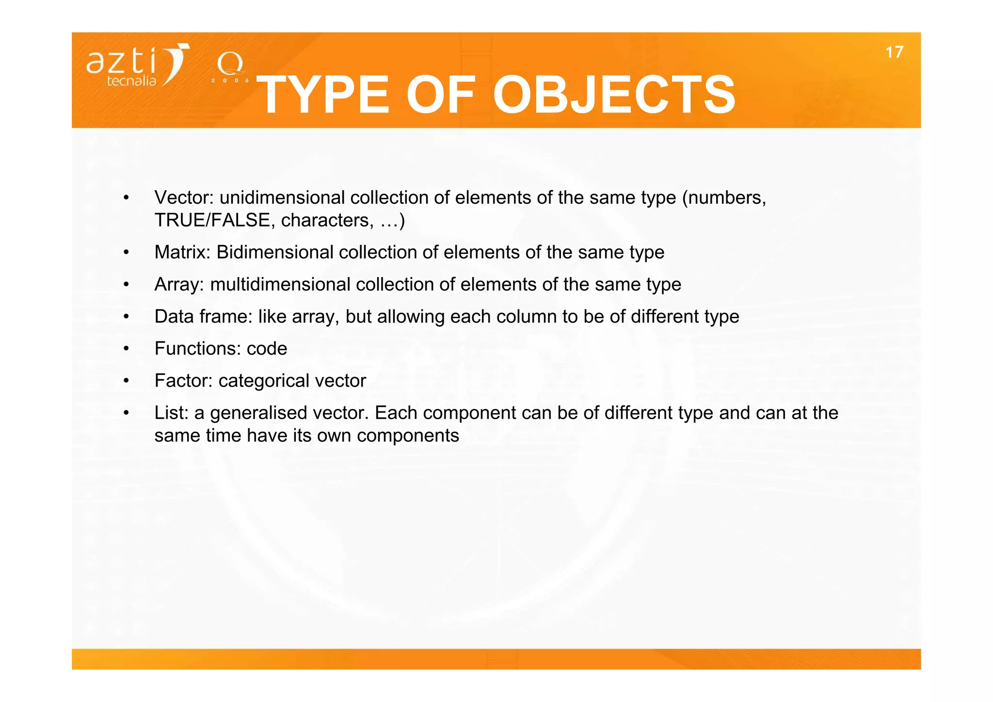 17


                TYPE OF OBJECTS
•   Vector: unidimensional collection of elements of the same type (numbers,
    TRUE/FALSE, characters, …)
•   Matrix: Bidimensional collection of elements of the same type
•   Array: multidimensional collection of elements of the same type
•   Data frame: like array, but allowing each column to be of different type
•   Functions: code
•   Factor: categorical vector
•   List: a generalised vector. Each component can be of different type and can at the
    same time have its own components
 