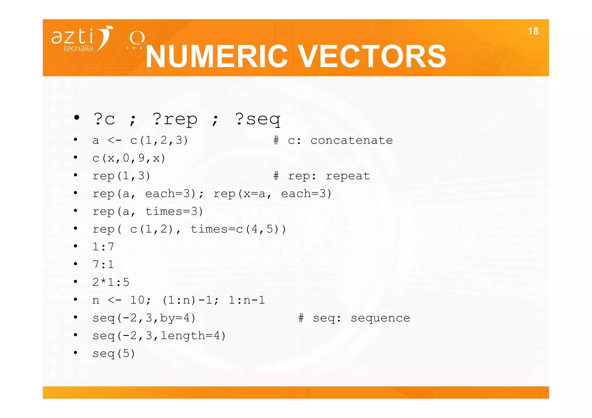 18


          NUMERIC VECTORS
• ?c ; ?rep ; ?seq
•   a <- c(1,2,3)           # c: concatenate
•   c(x,0,9,x)
•   rep(1,3)                # rep: repeat
•   rep(a, each=3); rep(x=a, each=3)
•   rep(a, times=3)
•   rep( c(1,2), times=c(4,5))
•   1:7
•   7:1
•   2*1:5
•   n <- 10; (1:n)-1; 1:n-1
•   seq(-2,3,by=4)             # seq: sequence
•   seq(-2,3,length=4)
•   seq(5)
                                                 18
 