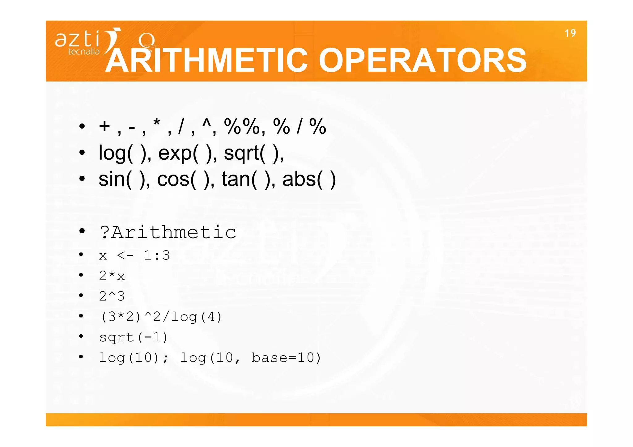 19


    ARITHMETIC OPERATORS
• + , - , * , / , ^, %%, % / %
• log( ), exp( ), sqrt( ),
• sin( ), cos( ), tan( ), abs( )

• ?Arithmetic
•   x <- 1:3
•   2*x
•   2^3
•   (3*2)^2/log(4)
•   sqrt(-1)
•   log(10); log(10, base=10)

                                   19
 