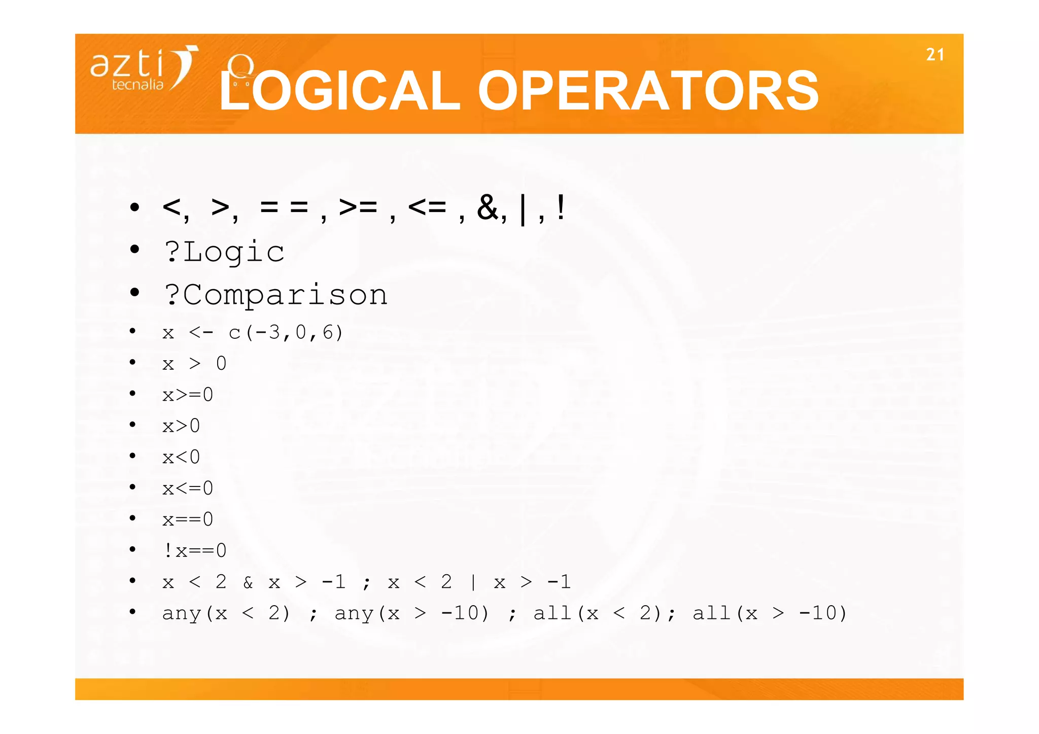 21

        LOGICAL OPERATORS

• <, >, = = , >= , <= , &, | , !
• ?Logic
• ?Comparison
•   x <- c(-3,0,6)
•   x > 0
•   x>=0
•   x>0
•   x<0
•   x<=0
•   x==0
•   !x==0
•   x < 2 & x > -1 ; x < 2 | x > -1
•   any(x < 2) ; any(x > -10) ; all(x < 2); all(x > -10)

                                                           21
 