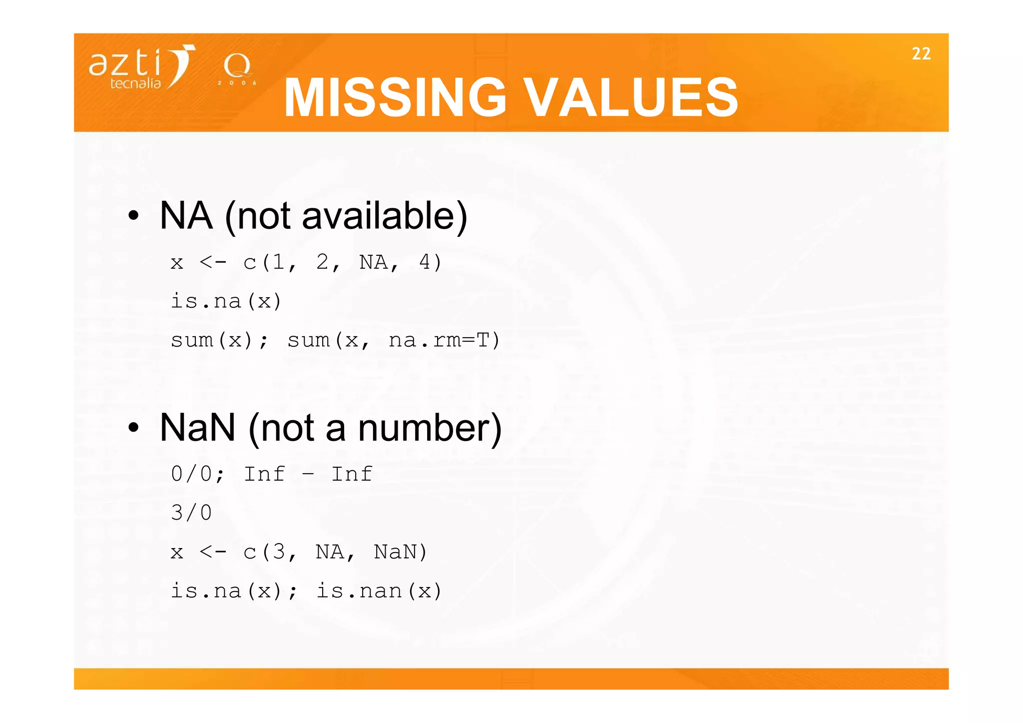 22


         MISSING VALUES

• NA (not available)
  x <- c(1, 2, NA, 4)
  is.na(x)
  sum(x); sum(x, na.rm=T)


• NaN (not a number)
  0/0; Inf – Inf
  3/0
  x <- c(3, NA, NaN)
  is.na(x); is.nan(x)

                            22
 