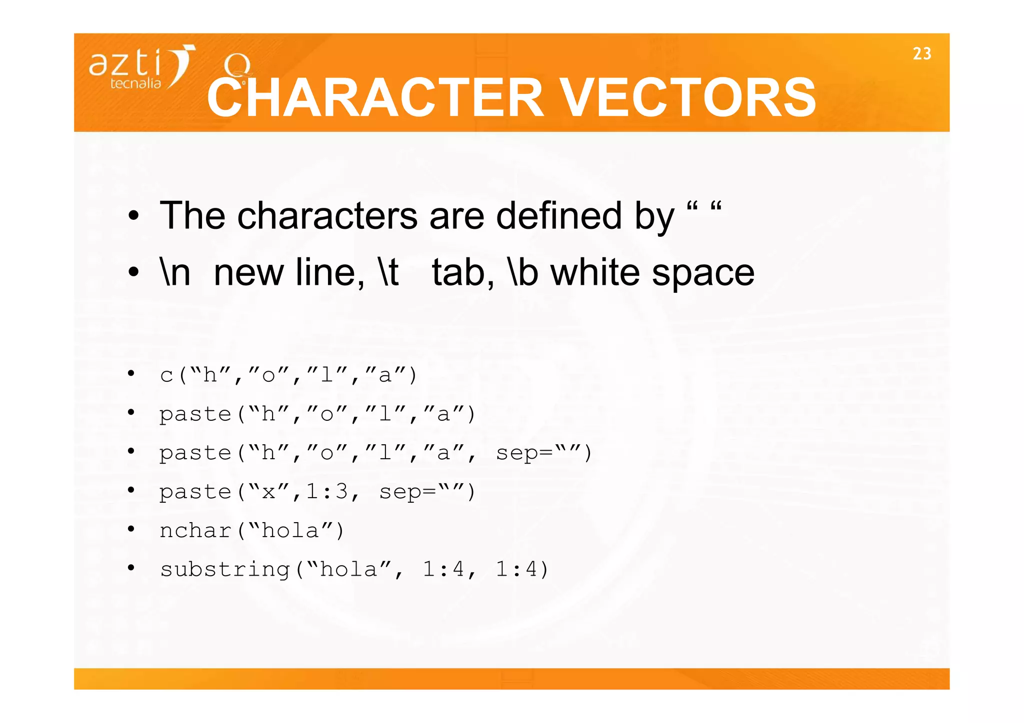 23


     CHARACTER VECTORS

• The characters are defined by “ “
• n new line, t tab, b white space

• c(“h”,”o”,”l”,”a”)
• paste(“h”,”o”,”l”,”a”)
• paste(“h”,”o”,”l”,”a”, sep=“”)
• paste(“x”,1:3, sep=“”)
• nchar(“hola”)
• substring(“hola”, 1:4, 1:4)


                                        23
 