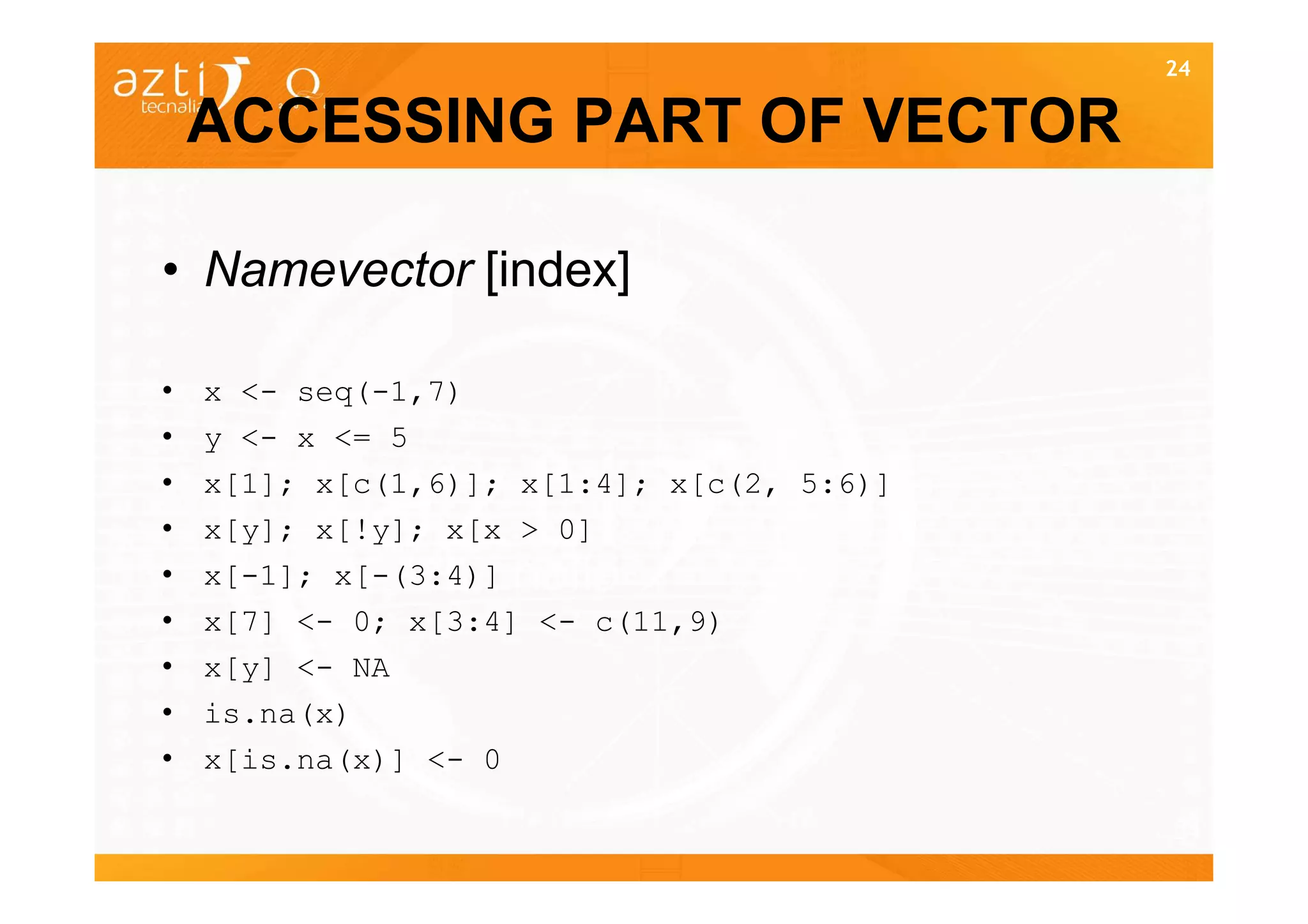 24


    ACCESSING PART OF VECTOR

• Namevector [index]

•   x <- seq(-1,7)
•   y <- x <= 5
•   x[1]; x[c(1,6)]; x[1:4]; x[c(2, 5:6)]
•   x[y]; x[!y]; x[x > 0]
•   x[-1]; x[-(3:4)]
•   x[7] <- 0; x[3:4] <- c(11,9)
•   x[y] <- NA
•   is.na(x)
•   x[is.na(x)] <- 0

                                            24
 