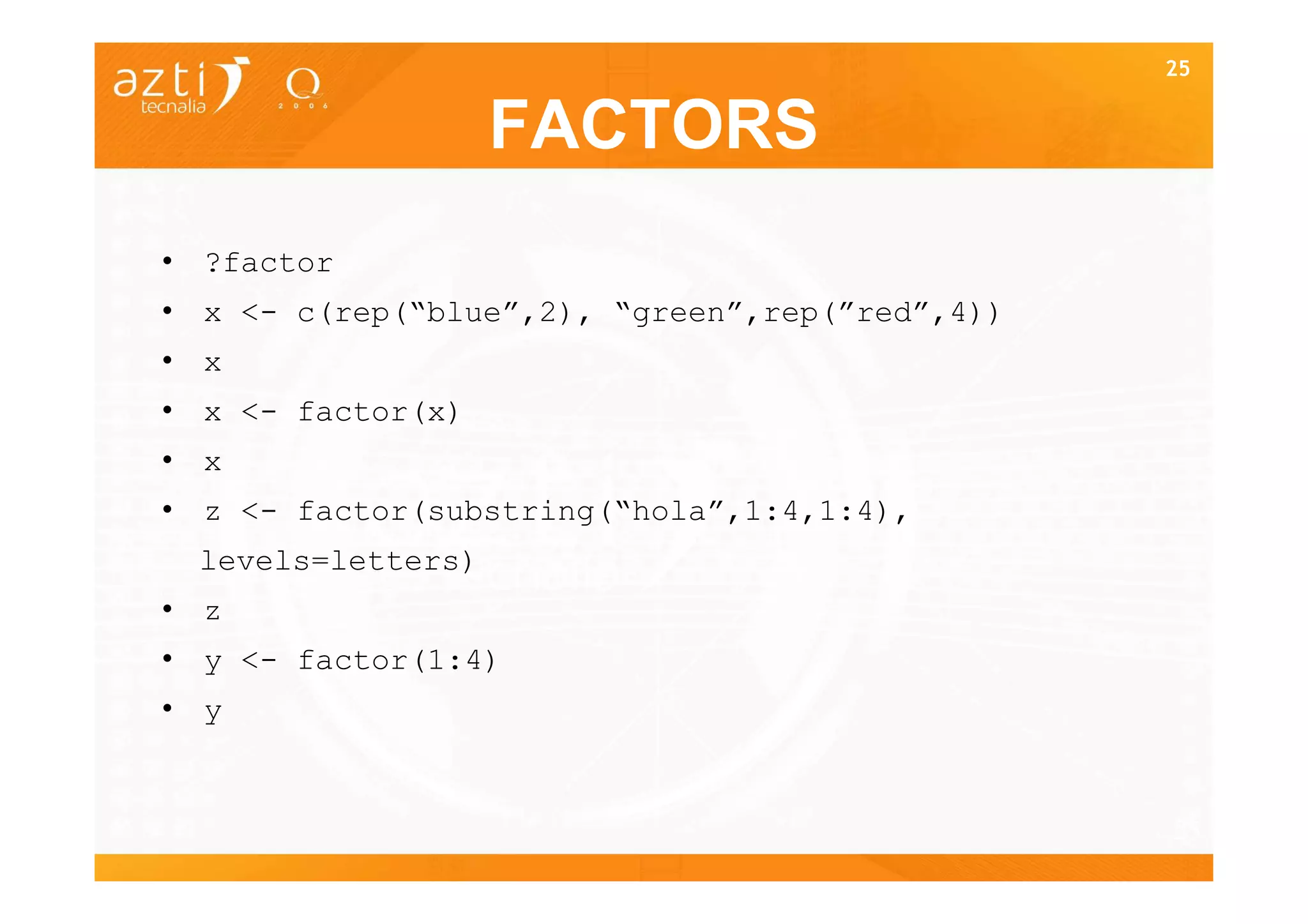 25


                   FACTORS
• ?factor
• x <- c(rep(“blue”,2), “green”,rep(”red”,4))
• x
• x <- factor(x)
• x
• z <- factor(substring(“hola”,1:4,1:4),
 levels=letters)
• z
• y <- factor(1:4)
• y


                                                25
 