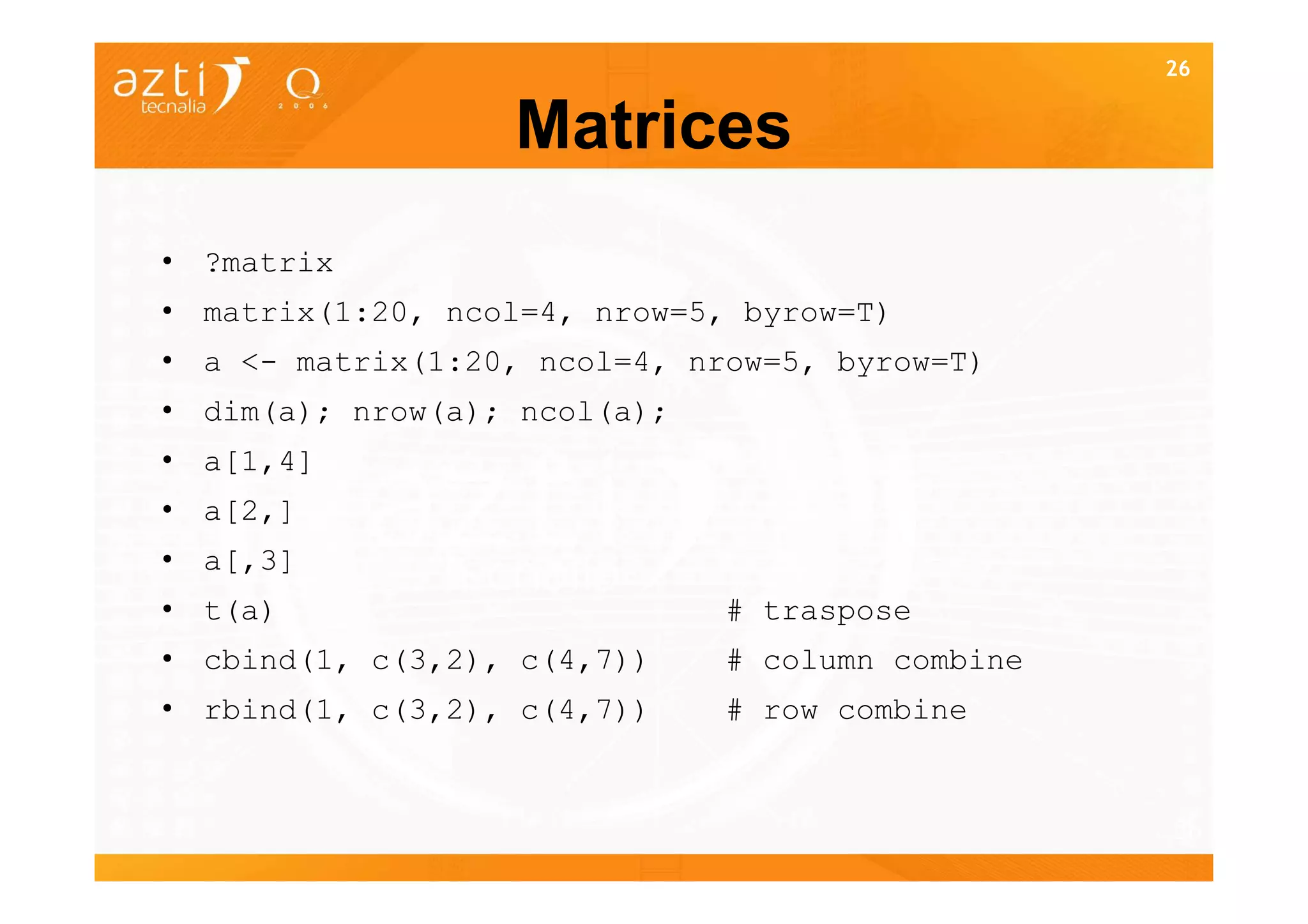 26


                  Matrices
• ?matrix
• matrix(1:20, ncol=4, nrow=5, byrow=T)
• a <- matrix(1:20, ncol=4, nrow=5, byrow=T)
• dim(a); nrow(a); ncol(a);
• a[1,4]
• a[2,]
• a[,3]
• t(a)                        # traspose
• cbind(1, c(3,2), c(4,7))    # column combine
• rbind(1, c(3,2), c(4,7))    # row combine


                                                 26
 