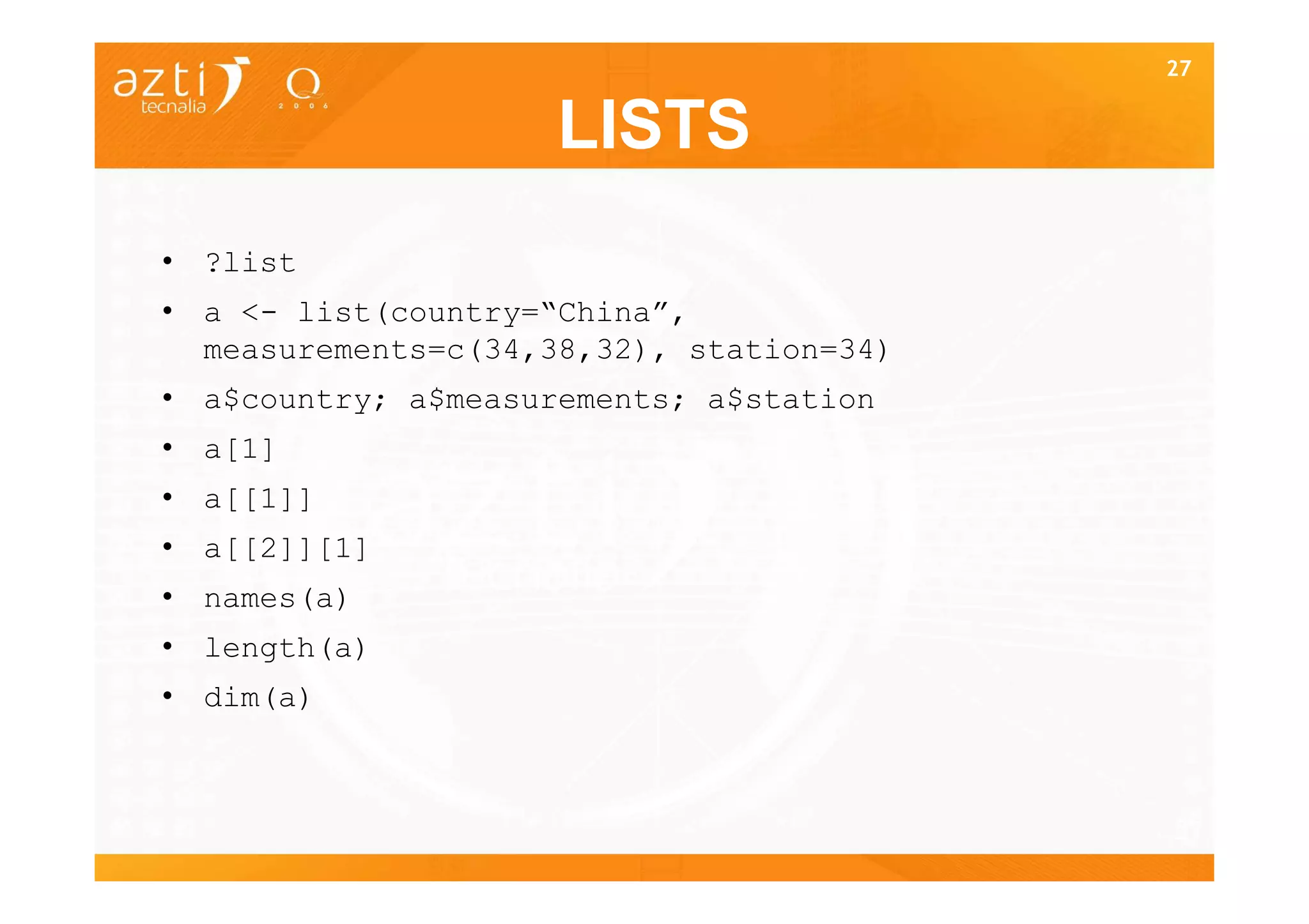 27


                     LISTS
• ?list
• a <- list(country=“China”,
  measurements=c(34,38,32), station=34)
• a$country; a$measurements; a$station
• a[1]
• a[[1]]
• a[[2]][1]
• names(a)
• length(a)
• dim(a)



                                          27
 