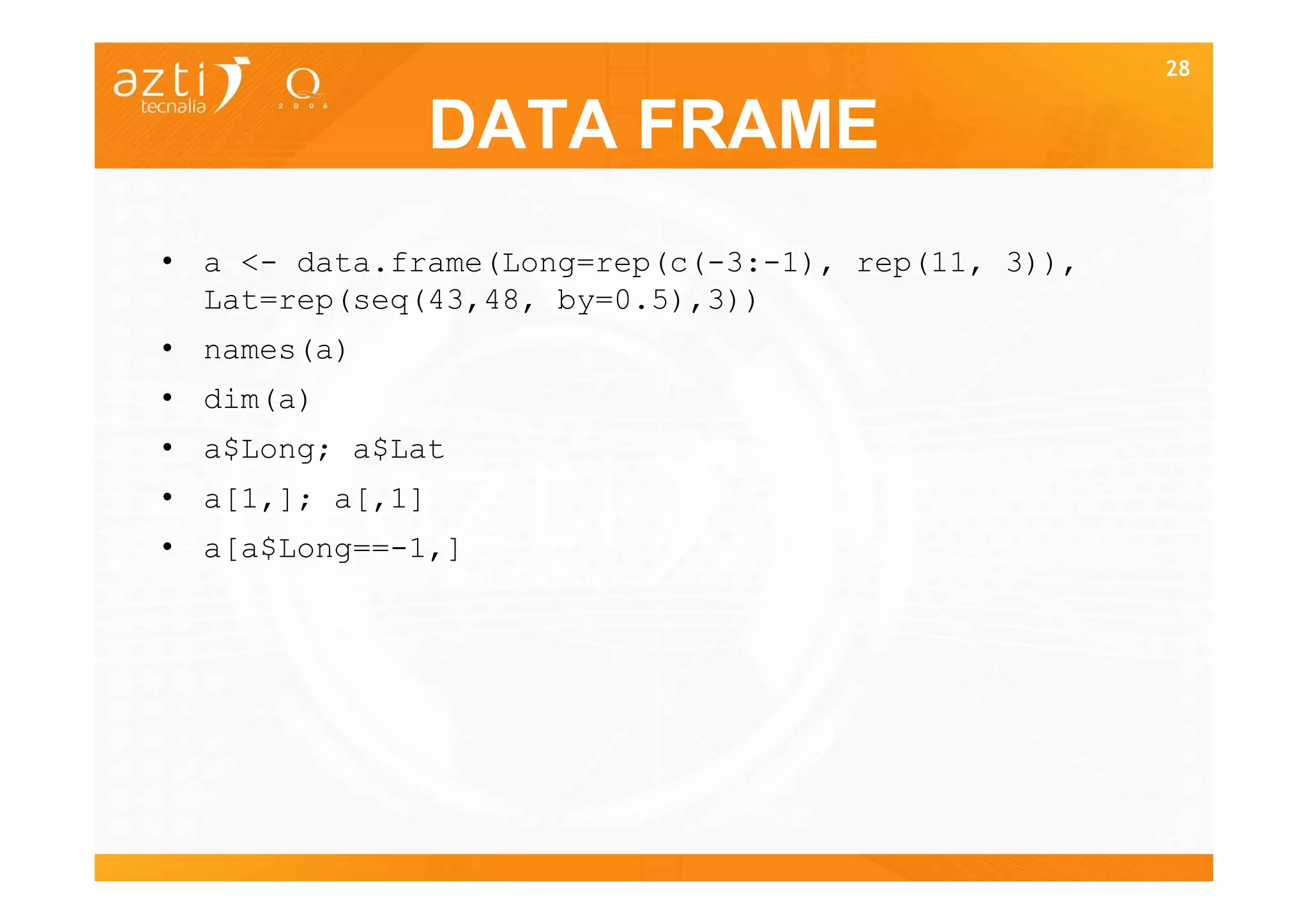 28


                 DATA FRAME
• a <- data.frame(Long=rep(c(-3:-1), rep(11, 3)),
  Lat=rep(seq(43,48, by=0.5),3))
• names(a)
• dim(a)
• a$Long; a$Lat
• a[1,]; a[,1]
• a[a$Long==-1,]




                                                    28
 