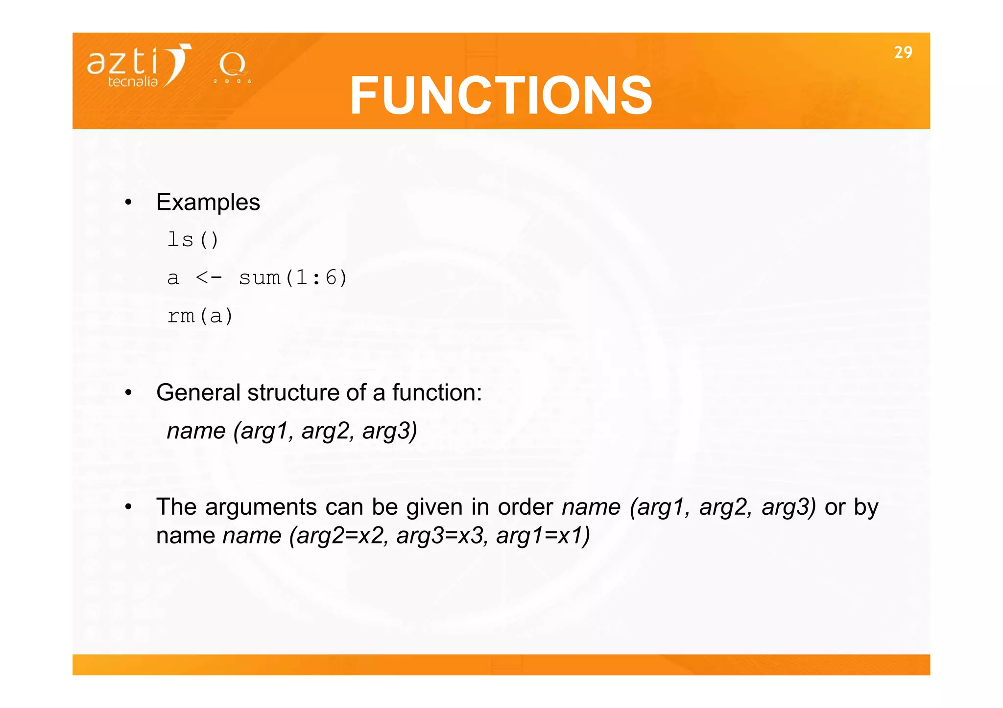 29


                     FUNCTIONS
• Examples
   ls()
   a <- sum(1:6)
   rm(a)


• General structure of a function:
   name (arg1, arg2, arg3)


• The arguments can be given in order name (arg1, arg2, arg3) or by
  name name (arg2=x2, arg3=x3, arg1=x1)
 