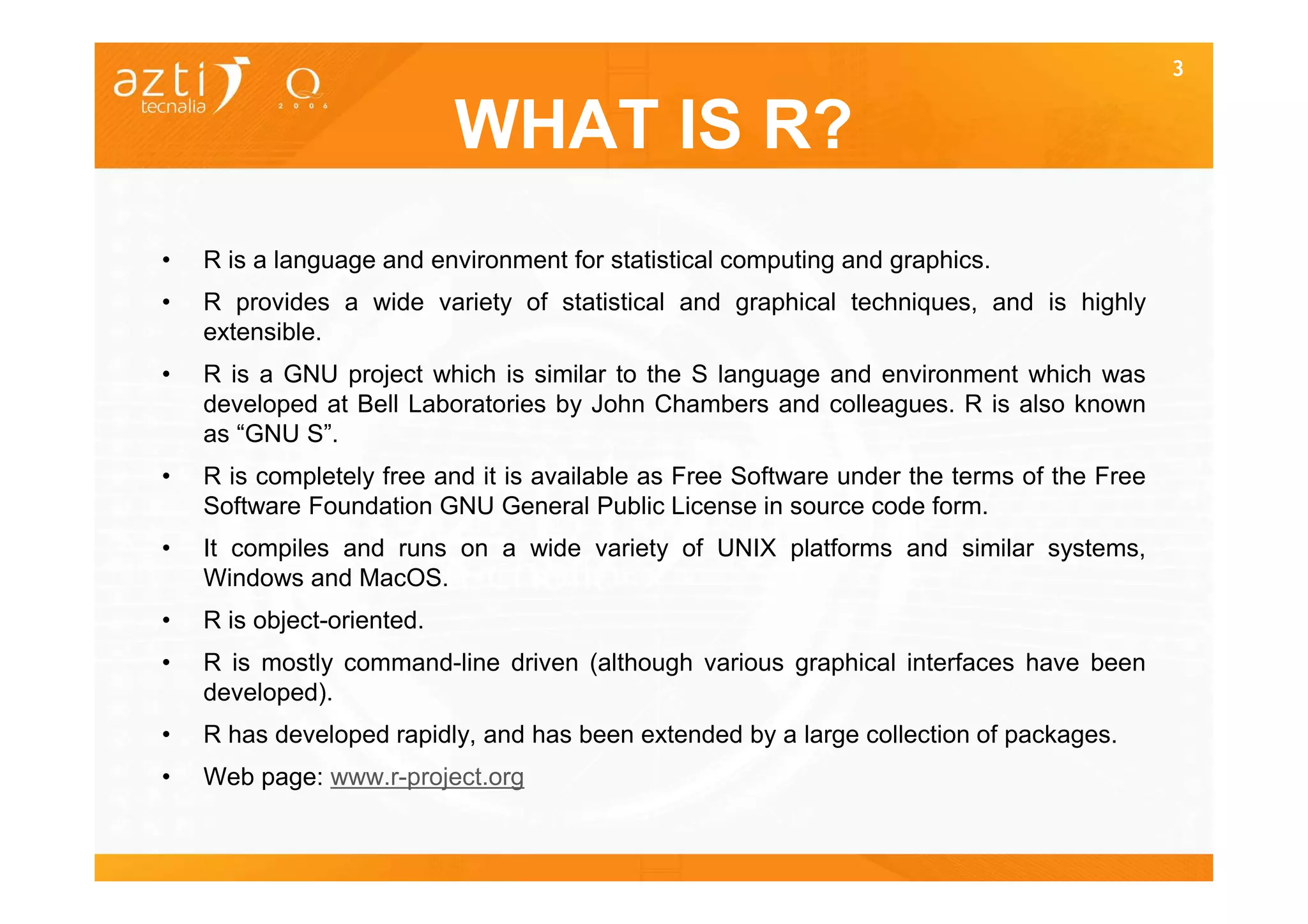 3


                            WHAT IS R?
•   R is a language and environment for statistical computing and graphics.
•   R provides a wide variety of statistical and graphical techniques, and is highly
    extensible.
•   R is a GNU project which is similar to the S language and environment which was
    developed at Bell Laboratories by John Chambers and colleagues. R is also known
    as “GNU S”.
•   R is completely free and it is available as Free Software under the terms of the Free
    Software Foundation GNU General Public License in source code form.
•   It compiles and runs on a wide variety of UNIX platforms and similar systems,
    Windows and MacOS.
•   R is object-oriented.
•   R is mostly command-line driven (although various graphical interfaces have been
    developed).
•   R has developed rapidly, and has been extended by a large collection of packages.
•   Web page: www.r-project.org
 