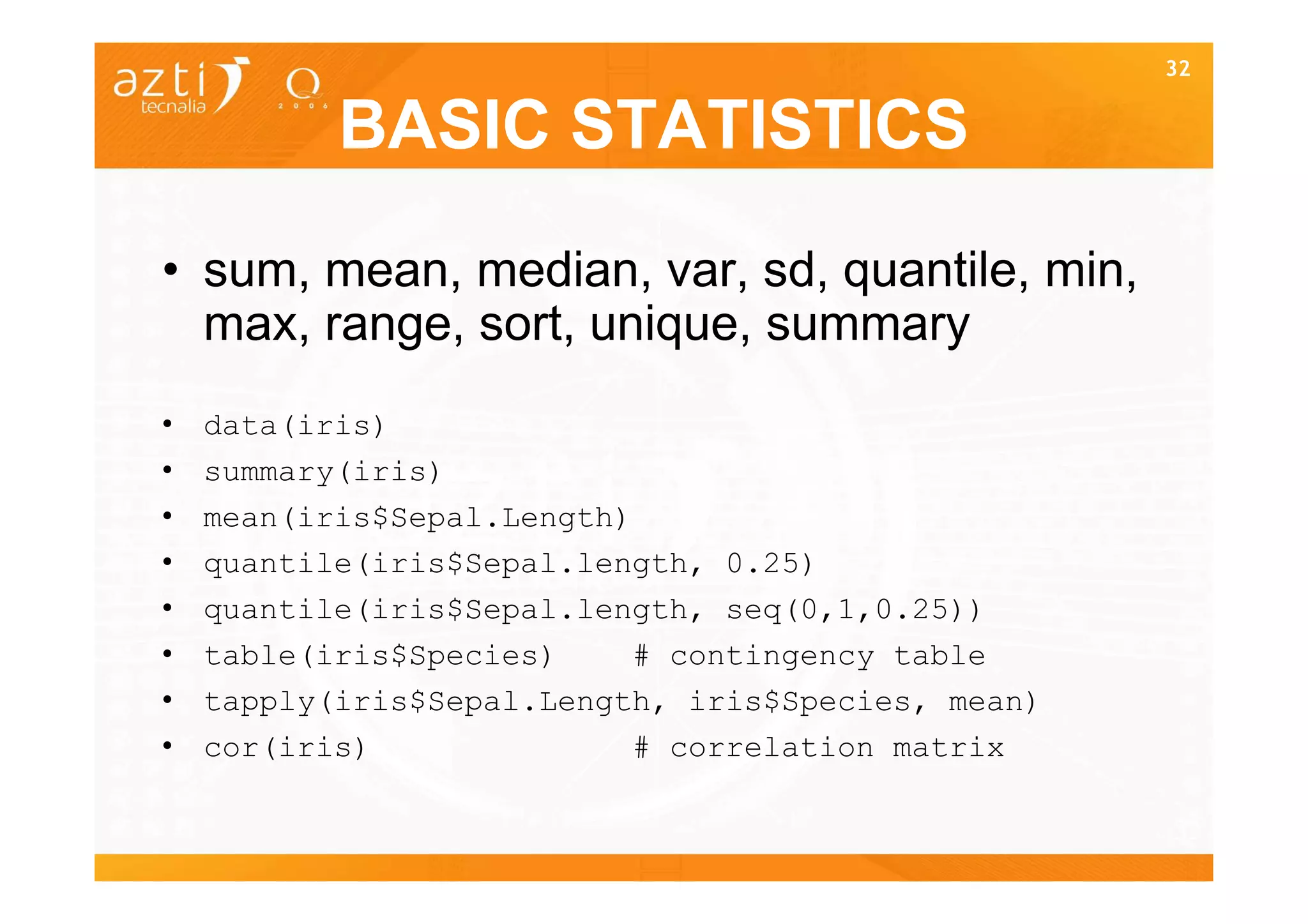32


           BASIC STATISTICS

• sum, mean, median, var, sd, quantile, min,
  max, range, sort, unique, summary
•   data(iris)
•   summary(iris)
•   mean(iris$Sepal.Length)
•   quantile(iris$Sepal.length, 0.25)
•   quantile(iris$Sepal.length, seq(0,1,0.25))
•   table(iris$Species)    # contingency table
•   tapply(iris$Sepal.Length, iris$Species, mean)
•   cor(iris)              # correlation matrix

                                                    32
 