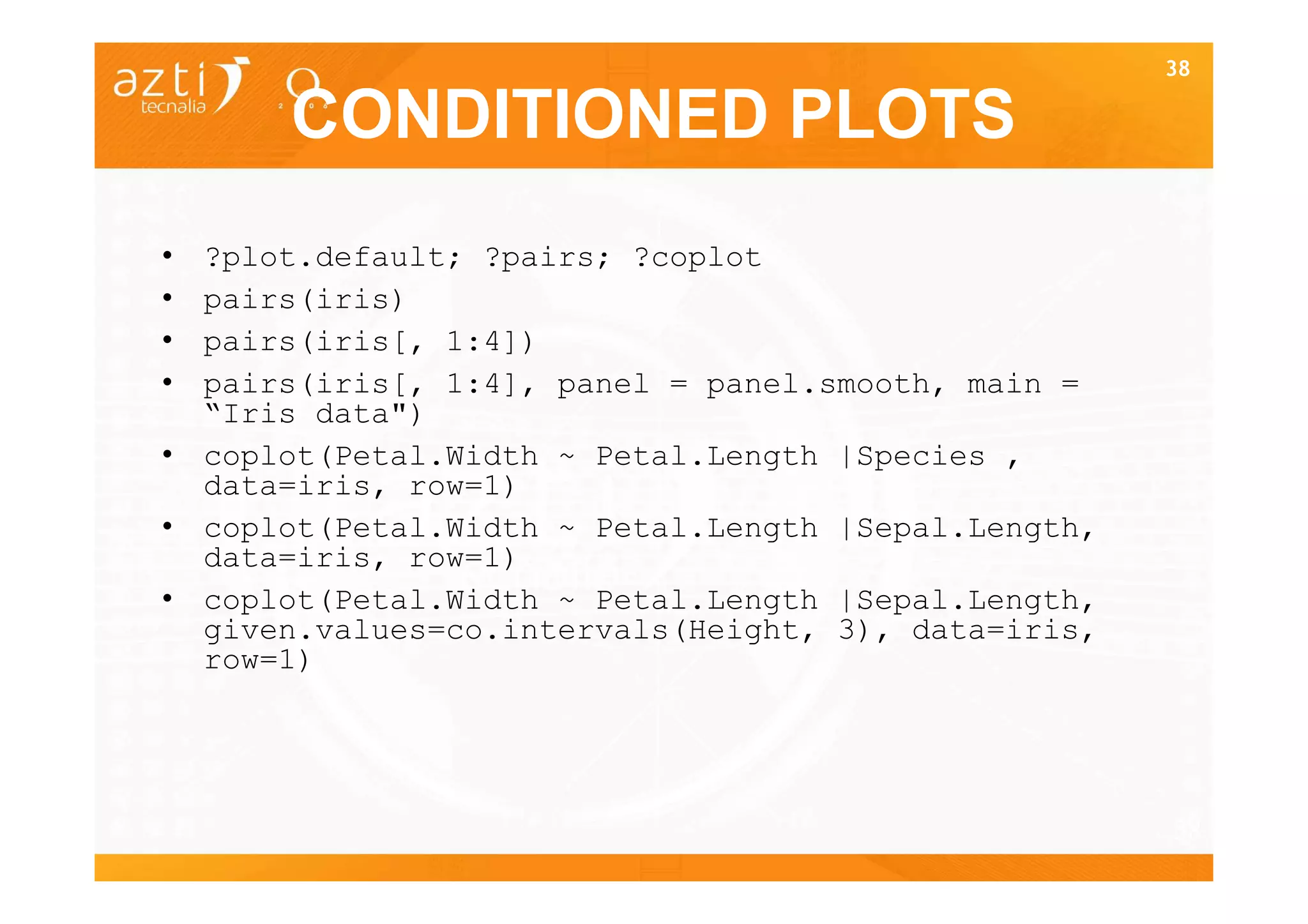 38

      CONDITIONED PLOTS
• ?plot.default; ?pairs; ?coplot
• pairs(iris)
• pairs(iris[, 1:4])
• pairs(iris[, 1:4], panel = panel.smooth, main =
  “Iris data")
• coplot(Petal.Width ~ Petal.Length |Species ,
  data=iris, row=1)
• coplot(Petal.Width ~ Petal.Length |Sepal.Length,
  data=iris, row=1)
• coplot(Petal.Width ~ Petal.Length |Sepal.Length,
  given.values=co.intervals(Height, 3), data=iris,
  row=1)




                                                     38
 