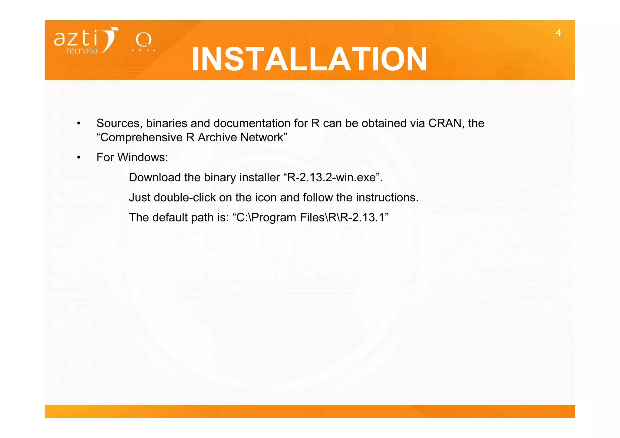4


                     INSTALLATION
•   Sources, binaries and documentation for R can be obtained via CRAN, the
    “Comprehensive R Archive Network”
•   For Windows:
         Download the binary installer “R-2.13.2-win.exe”.
         Just double-click on the icon and follow the instructions.
         The default path is: “C:Program FilesRR-2.13.1”
 