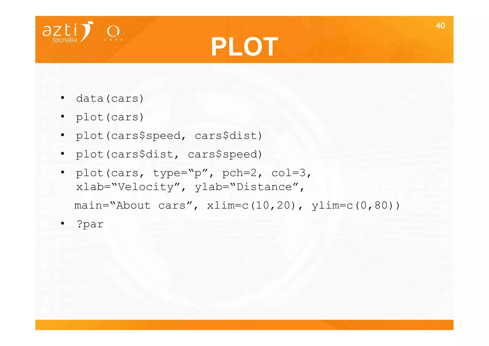 40


                     PLOT
• data(cars)
• plot(cars)
• plot(cars$speed, cars$dist)
• plot(cars$dist, cars$speed)
• plot(cars, type=“p”, pch=2, col=3,
  xlab=“Velocity”, ylab=“Distance”,
 main=“About cars”, xlim=c(10,20), ylim=c(0,80))
• ?par




                                                   40
 