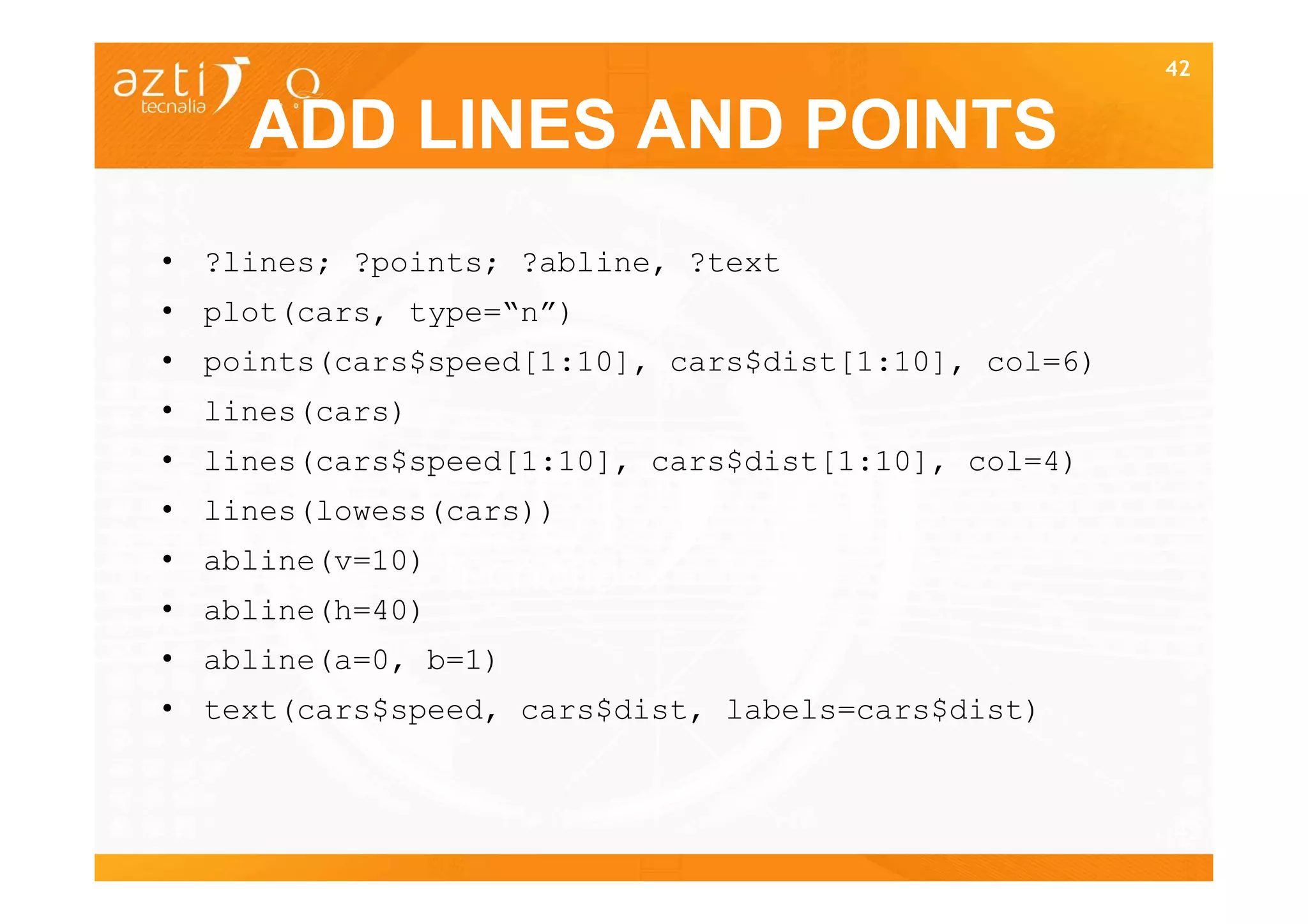 42


    ADD LINES AND POINTS
• ?lines; ?points; ?abline, ?text
• plot(cars, type=“n”)
• points(cars$speed[1:10], cars$dist[1:10], col=6)
• lines(cars)
• lines(cars$speed[1:10], cars$dist[1:10], col=4)
• lines(lowess(cars))
• abline(v=10)
• abline(h=40)
• abline(a=0, b=1)
• text(cars$speed, cars$dist, labels=cars$dist)


                                                     42
 