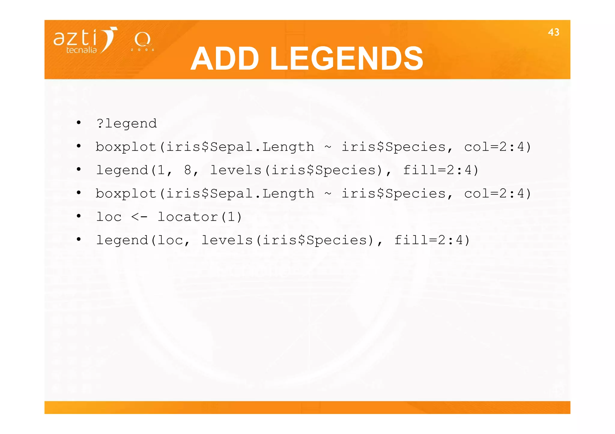 43


            ADD LEGENDS
• ?legend
• boxplot(iris$Sepal.Length ~ iris$Species, col=2:4)
• legend(1, 8, levels(iris$Species), fill=2:4)
• boxplot(iris$Sepal.Length ~ iris$Species, col=2:4)
• loc <- locator(1)
• legend(loc, levels(iris$Species), fill=2:4)




                                                       43
 